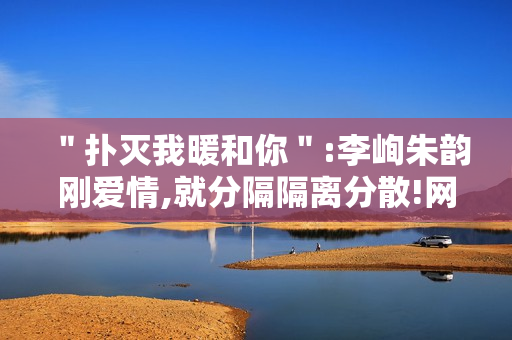 ＂扑灭我暖和你＂:李峋朱韵刚爱情,就分隔隔离分散!网友高兴