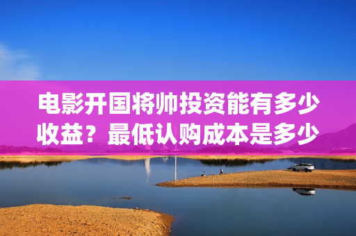 电影开国将帅投资能有多少收益？最低认购成本是多少？(开国将帅电影出品方)