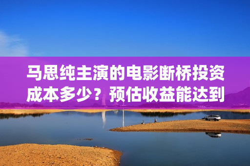 马思纯主演的电影断桥投资成本多少？预估收益能达到多少？优势是什么(马思纯主演的电影)