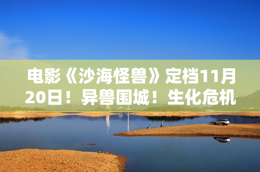 电影《沙海怪兽》定档11月20日！异兽围城！生化危机剑拔弩张