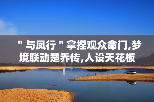 ＂与凤行＂拿捏观众命门,梦境联动楚乔传,人设天花板