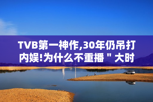 TVB第一神作,30年仍吊打内娱!为什么不重播＂大时代＂?