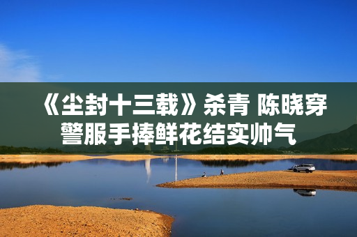 《尘封十三载》杀青 陈晓穿警服手捧鲜花结实帅气