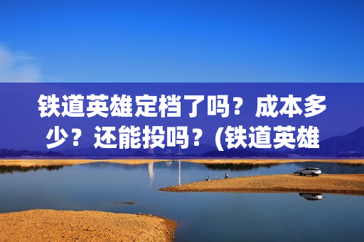 铁道英雄定档了吗？成本多少？还能投吗？(铁道英雄预售票房)