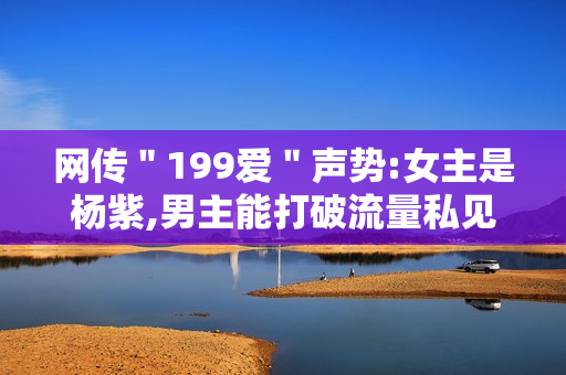 网传＂199爱＂声势:女主是杨紫,男主能打破流量私见?