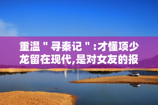 重温＂寻秦记＂:才懂项少龙留在现代,是对女友的报复