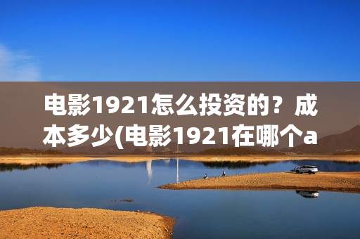 电影1921怎么投资的？成本多少(电影1921在哪个app独播)