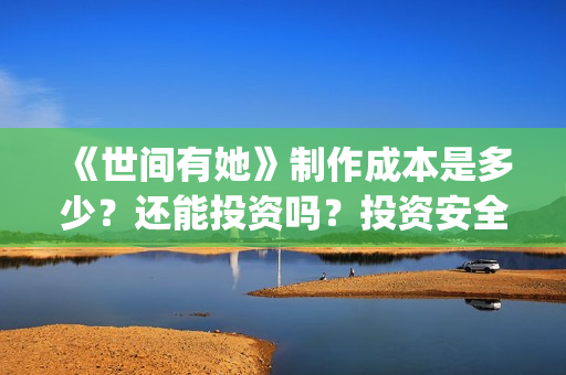 《世间有她》制作成本是多少？还能投资吗？投资安全可靠吗？(世间有她题材)