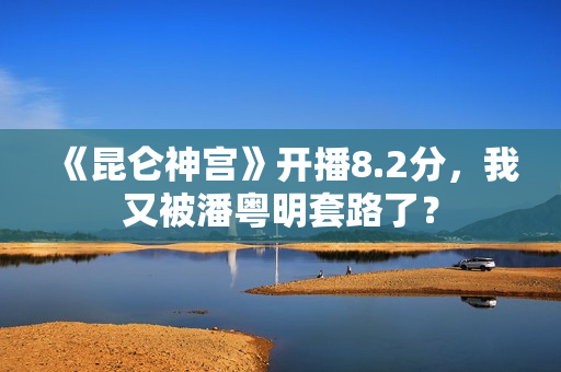 《昆仑神宫》开播8.2分，我又被潘粤明套路了？