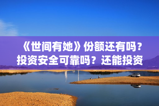 《世间有她》份额还有吗？投资安全可靠吗？还能投资吗？(世间有她题材)