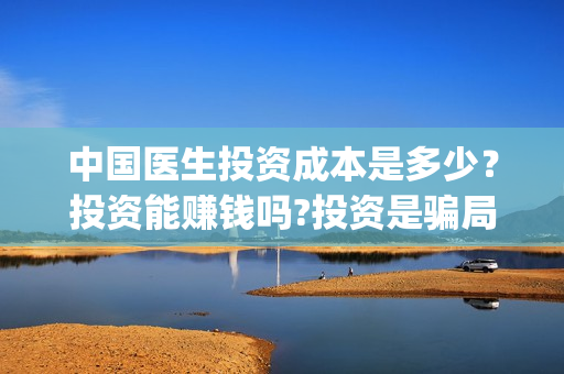 中国医生投资成本是多少？投资能赚钱吗?投资是骗局吗？(中国医生投资额)