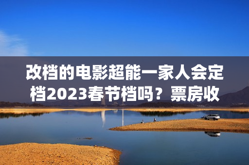 改档的电影超能一家人会定档2023春节档吗？票房收益会受改档影响吗？(超能电影女主角是谁)