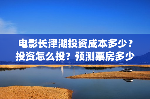 电影长津湖投资成本多少？投资怎么投？预测票房多少？(长津湖这部电影投资了多少钱)