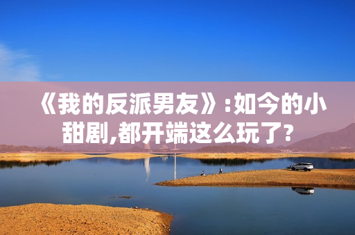 《我的反派男友》:如今的小甜剧,都开端这么玩了?