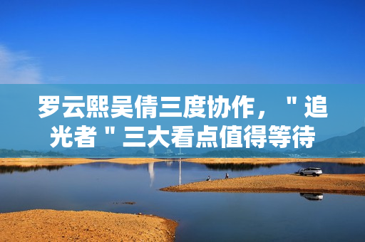 罗云熙吴倩三度协作，＂追光者＂三大看点值得等待