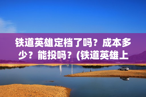 铁道英雄定档了吗？成本多少？能投吗？(铁道英雄上映预计多少票房)