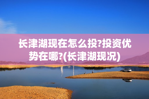 长津湖现在怎么投?投资优势在哪?(长津湖现况)