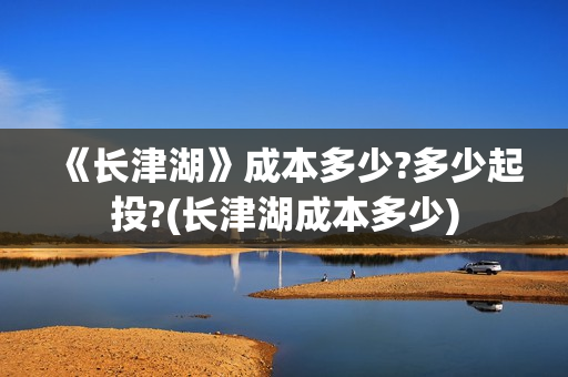 《长津湖》成本多少?多少起投?(长津湖成本多少)