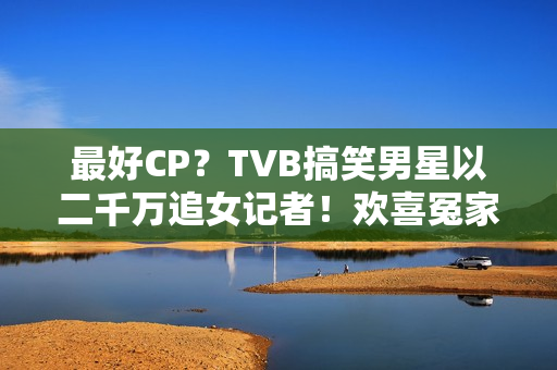 最好CP？TVB搞笑男星以二千万追女记者！欢喜冤家被赞：有化学感化