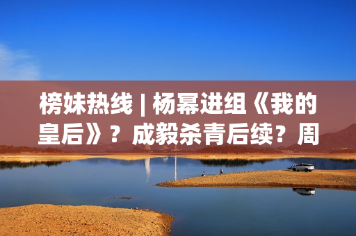 榜妹热线 | 杨幂进组《我的皇后》？成毅杀青后续？周也颜霸？刘浩存洗白？周依然资本？