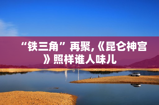 “铁三角”再聚,《昆仑神宫》照样谁人味儿