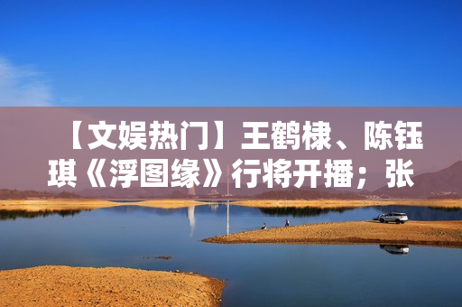 【文娱热门】王鹤棣、陈钰琪《浮图缘》行将开播；张译、王骁《三大队》开机