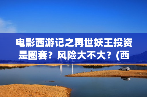 电影西游记之再世妖王投资是圈套？风险大不大？(西游记之再世 在线播放)