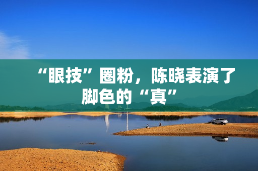 “眼技”圈粉，陈晓表演了脚色的“真”