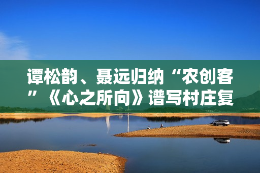 谭松韵、聂远归纳“农创客”《心之所向》谱写村庄复兴之歌