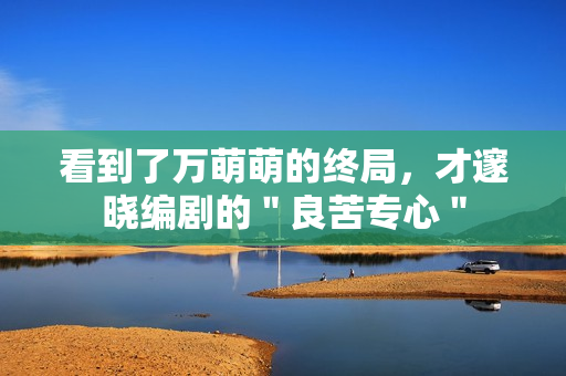 看到了万萌萌的终局，才邃晓编剧的＂良苦专心＂
