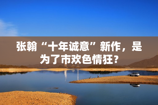 张翰“十年诚意”新作，是为了市欢色情狂？