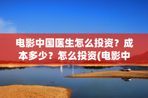 电影中国医生怎么投资？成本多少？怎么投资(电影中国医生怎么拍的)