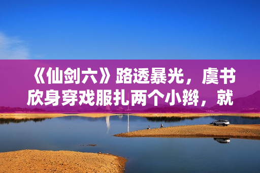 《仙剑六》路透暴光，虞书欣身穿戏服扎两个小辫，就像美少女兵士