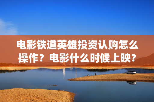 电影铁道英雄投资认购怎么操作？电影什么时候上映？(《铁道英雄》预告)