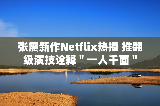 张震新作Netflix热播 推翻级演技诠释＂一人千面＂