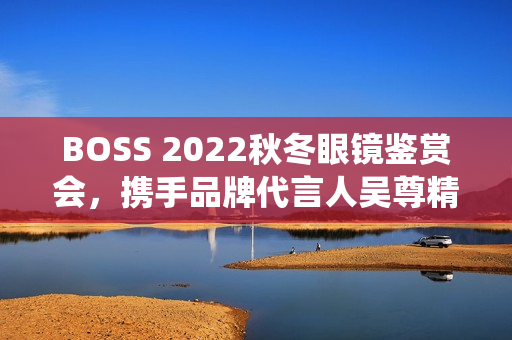 BOSS 2022秋冬眼镜鉴赏会，携手品牌代言人吴尊精彩演绎绅士之魅