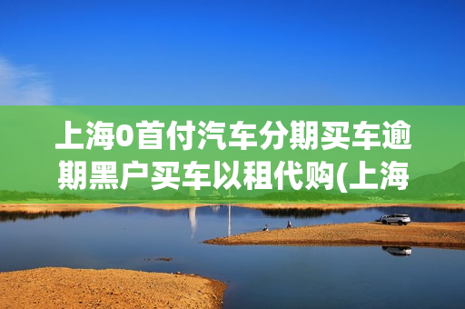 上海0首付汽车分期买车逾期黑户买车以租代购(上海0首付购车有哪些车)