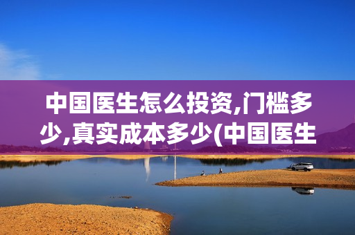 中国医生怎么投资,门槛多少,真实成本多少(中国医生怎么免费)