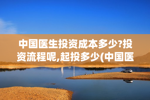 中国医生投资成本多少?投资流程呢,起投多少(中国医生总投资)