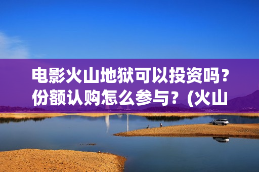 电影火山地狱可以投资吗？份额认购怎么参与？(火山地狱电影票房预测)