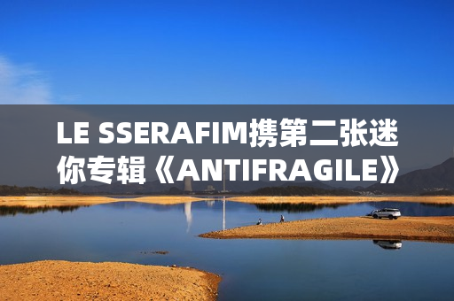 LE SSERAFIM携第二张迷你专辑《ANTIFRAGILE》回归 占据国内外音乐市场排行榜
