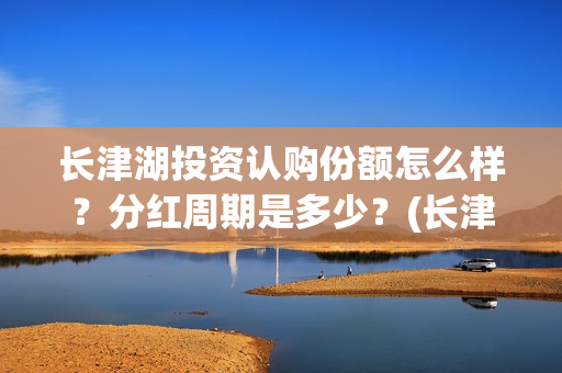长津湖投资认购份额怎么样？分红周期是多少？(长津湖投资认购股票)
