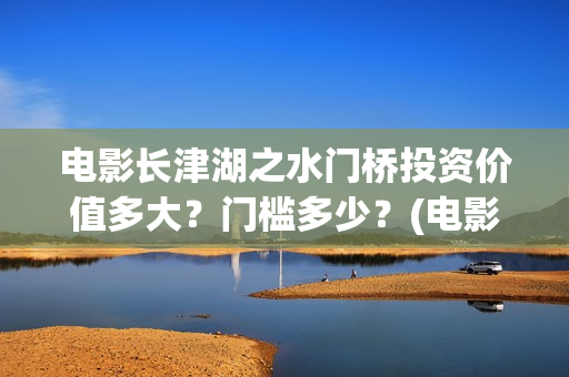 电影长津湖之水门桥投资价值多大？门槛多少？(电影长津湖之水门桥完整版)