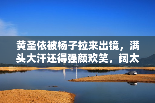 黄圣依被杨子拉来出镜，满头大汗还得强颜欢笑，阔太太不好当