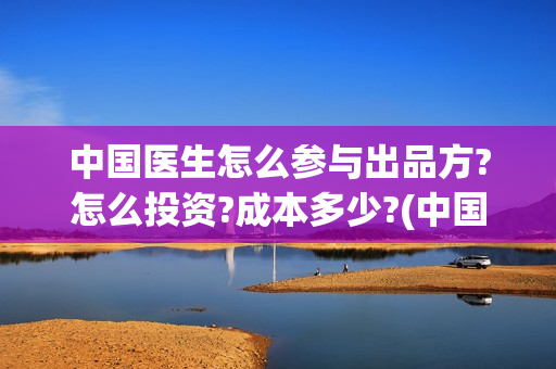 中国医生怎么参与出品方?怎么投资?成本多少?(中国医生如何从政)