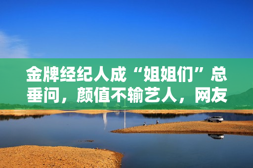 金牌经纪人成“姐姐们”总垂问，颜值不输艺人，网友：直接出道吧