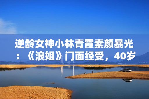 逆龄女神小林青霞素颜暴光：《浪姐》门面经受，40岁的岁数20岁的脸