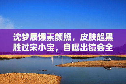 沈梦辰爆素颜照，皮肤超黑胜过宋小宝，自曝出镜会全身擦粉