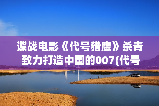 谍战电影《代号猎鹰》杀青 致力打造中国的007(代号谍战剧全集高清播放)