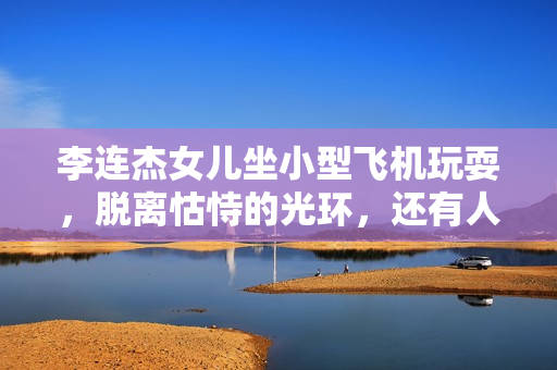 李连杰女儿坐小型飞机玩耍，脱离怙恃的光环，还有人情愿存眷她？
